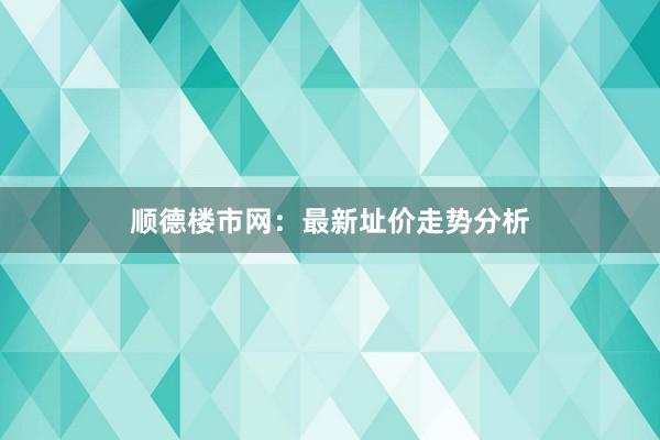顺德楼市网:最新址价走势分析