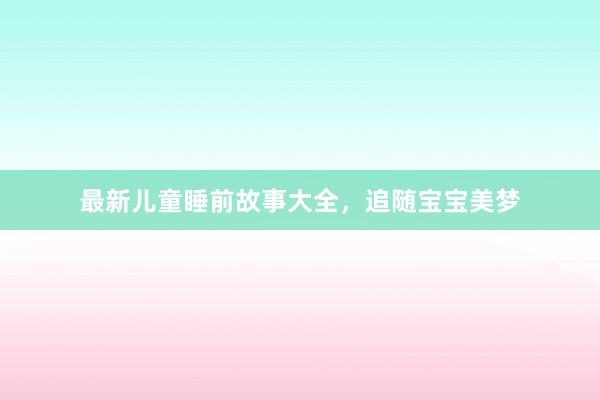 最新儿童睡前故事大全,追随宝宝美梦