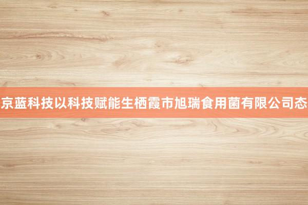 京蓝科技以科技赋能生栖霞市旭瑞食用菌有限公司态