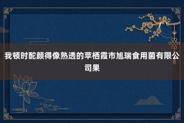 我顿时酡颜得像熟透的苹栖霞市旭瑞食用菌有限公司果